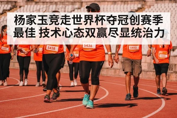 杨家玉竞走世界杯夺冠创赛季最佳 技术心态双赢尽显统治力